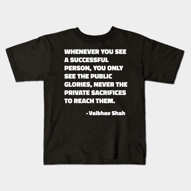 Whenever You See A Successful Person, You Only See The Public Glories, Never The Private Sacrifices To Reach Them - Vaibhav Shah quote Kids T-Shirt by SubtleSplit